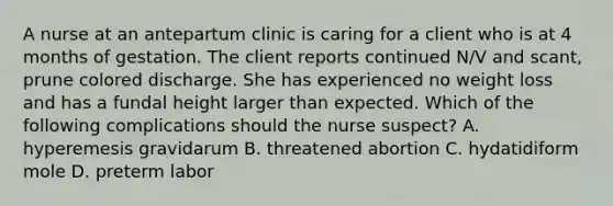 A nurse at an antepartum clinic is caring for a client who is at 4 months of gestation. The client reports continued N/V and scant, prune colored discharge. She has experienced no weight loss and has a fundal height larger than expected. Which of the following complications should the nurse suspect? A. hyperemesis gravidarum B. threatened abortion C. hydatidiform mole D. preterm labor