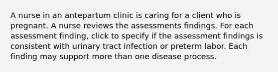 A nurse in an antepartum clinic is caring for a client who is pregnant. A nurse reviews the assessments findings. For each assessment finding, click to specify if the assessment findings is consistent with urinary tract infection or preterm labor. Each finding may support more than one disease process.