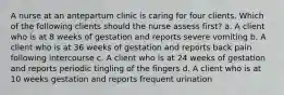 A nurse at an antepartum clinic is caring for four clients. Which of the following clients should the nurse assess first? a. A client who is at 8 weeks of gestation and reports severe vomiting b. A client who is at 36 weeks of gestation and reports back pain following intercourse c. A client who is at 24 weeks of gestation and reports periodic tingling of the fingers d. A client who is at 10 weeks gestation and reports frequent urination