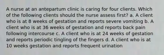 A nurse at an antepartum clinic is caring for four clients. Which of the following clients should the nurse assess first? a. A client who is at 8 weeks of gestation and reports severe vomiting b. A client who is at 36 weeks of gestation and reports back pain following intercourse c. A client who is at 24 weeks of gestation and reports periodic tingling of the fingers d. A client who is at 10 weeks gestation and reports frequent urination