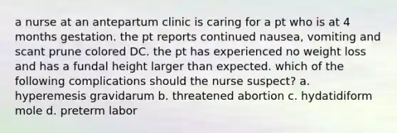 a nurse at an antepartum clinic is caring for a pt who is at 4 months gestation. the pt reports continued nausea, vomiting and scant prune colored DC. the pt has experienced no weight loss and has a fundal height larger than expected. which of the following complications should the nurse suspect? a. hyperemesis gravidarum b. threatened abortion c. hydatidiform mole d. preterm labor