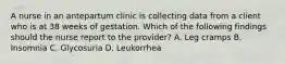 A nurse in an antepartum clinic is collecting data from a client who is at 38 weeks of gestation. Which of the following findings should the nurse report to the provider? A. Leg cramps B. Insomnia C. Glycosuria D. Leukorrhea