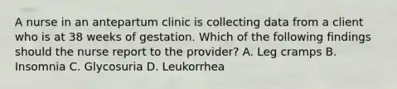 A nurse in an antepartum clinic is collecting data from a client who is at 38 weeks of gestation. Which of the following findings should the nurse report to the provider? A. Leg cramps B. Insomnia C. Glycosuria D. Leukorrhea