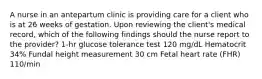 A nurse in an antepartum clinic is providing care for a client who is at 26 weeks of gestation. Upon reviewing the client's medical record, which of the following findings should the nurse report to the provider? 1-hr glucose tolerance test 120 mg/dL Hematocrit 34% Fundal height measurement 30 cm Fetal heart rate (FHR) 110/min