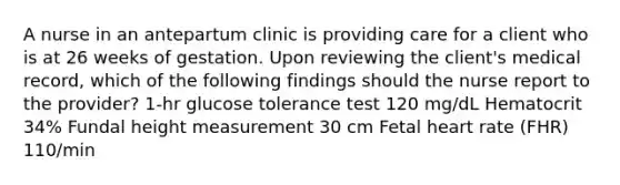 A nurse in an antepartum clinic is providing care for a client who is at 26 weeks of gestation. Upon reviewing the client's medical record, which of the following findings should the nurse report to the provider? 1-hr glucose tolerance test 120 mg/dL Hematocrit 34% Fundal height measurement 30 cm Fetal heart rate (FHR) 110/min