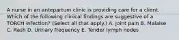 A nurse in an antepartum clinic is providing care for a client. Which of the following clinical findings are suggestive of a TORCH infection? (Select all that apply.) A. Joint pain B. Malaise C. Rash D. Urinary frequency E. Tender lymph nodes