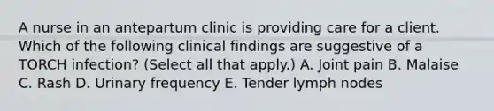 A nurse in an antepartum clinic is providing care for a client. Which of the following clinical findings are suggestive of a TORCH infection? (Select all that apply.) A. Joint pain B. Malaise C. Rash D. Urinary frequency E. Tender lymph nodes