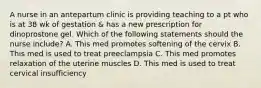 A nurse in an antepartum clinic is providing teaching to a pt who is at 38 wk of gestation & has a new prescription for dinoprostone gel. Which of the following statements should the nurse include? A. This med promotes softening of the cervix B. This med is used to treat preeclampsia C. This med promotes relaxation of the uterine muscles D. This med is used to treat cervical insufficiency