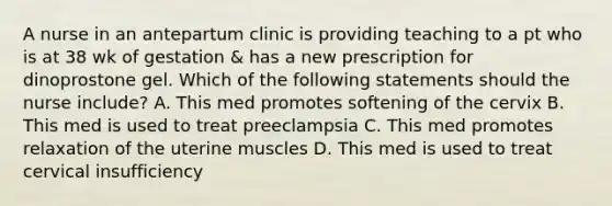 A nurse in an antepartum clinic is providing teaching to a pt who is at 38 wk of gestation & has a new prescription for dinoprostone gel. Which of the following statements should the nurse include? A. This med promotes softening of the cervix B. This med is used to treat preeclampsia C. This med promotes relaxation of the uterine muscles D. This med is used to treat cervical insufficiency