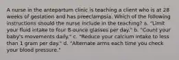 A nurse in the antepartum clinic is teaching a client who is at 28 weeks of gestation and has preeclampsia. Which of the following instructions should the nurse include in the teaching? a. "Limit your fluid intake to four 8-ounce glasses per day." b. "Count your baby's movements daily." c. "Reduce your calcium intake to less than 1 gram per day." d. "Alternate arms each time you check your blood pressure."