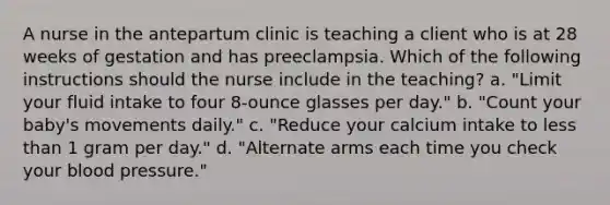 A nurse in the antepartum clinic is teaching a client who is at 28 weeks of gestation and has preeclampsia. Which of the following instructions should the nurse include in the teaching? a. "Limit your fluid intake to four 8-ounce glasses per day." b. "Count your baby's movements daily." c. "Reduce your calcium intake to less than 1 gram per day." d. "Alternate arms each time you check your blood pressure."