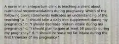 A nurse in an antepartum clinic is teaching a client about nutritional recommendations during pregnancy. Which of the following client statements indicates an understanding of the teaching? a. "I should take a daily iron supplement during my pregnancy." b. "I should decrease protein intake during my pregnancy." c. "I should plan to gain at least 50 pounds during my pregnancy." d. "I should increase my fat intake during the first trimester of my pregnancy."