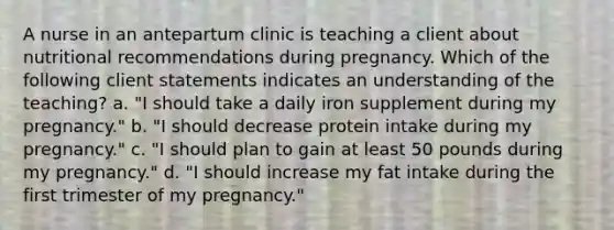 A nurse in an antepartum clinic is teaching a client about nutritional recommendations during pregnancy. Which of the following client statements indicates an understanding of the teaching? a. "I should take a daily iron supplement during my pregnancy." b. "I should decrease protein intake during my pregnancy." c. "I should plan to gain at least 50 pounds during my pregnancy." d. "I should increase my fat intake during the first trimester of my pregnancy."