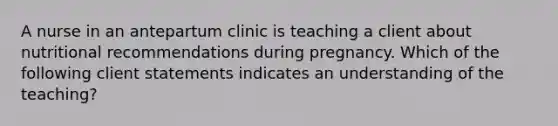 A nurse in an antepartum clinic is teaching a client about nutritional recommendations during pregnancy. Which of the following client statements indicates an understanding of the teaching?