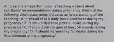 A nurse in a antepartum clinic is teaching a client about nutritional recommendations during pregnancy. Which of the following client statements indicates an understanding of the teaching? A. "I should take a daily iron supplement during my pregnancy." B. "I should decrease protein intake during my pregnancy." C. "I should plan to gain at least 50 pounds during my pregnancy." D. "I should increase my fat intake during the first trimester of my pregnancy."