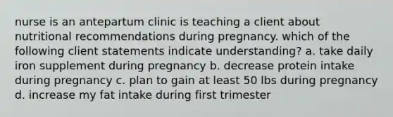 nurse is an antepartum clinic is teaching a client about nutritional recommendations during pregnancy. which of the following client statements indicate understanding? a. take daily iron supplement during pregnancy b. decrease protein intake during pregnancy c. plan to gain at least 50 lbs during pregnancy d. increase my fat intake during first trimester