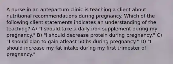 A nurse in an antepartum clinic is teaching a client about nutritional recommendations during pregnancy. Which of the following client statements indicates an understanding of the teaching? A) "I should take a daily iron supplement during my pregnancy." B) "I should decrease protein during pregnancy." C) "I should plan to gain atleast 50lbs during pregnancy." D) "I should increase my fat intake during my first trimester of pregnancy."