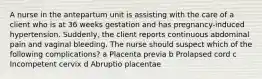 A nurse in the antepartum unit is assisting with the care of a client who is at 36 weeks gestation and has pregnancy-induced hypertension. Suddenly, the client reports continuous abdominal pain and vaginal bleeding. The nurse should suspect which of the following complications? a Placenta previa b Prolapsed cord c Incompetent cervix d Abruptio placentae