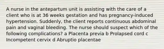 A nurse in the antepartum unit is assisting with the care of a client who is at 36 weeks gestation and has pregnancy-induced hypertension. Suddenly, the client reports continuous abdominal pain and vaginal bleeding. The nurse should suspect which of the following complications? a Placenta previa b Prolapsed cord c Incompetent cervix d Abruptio placentae