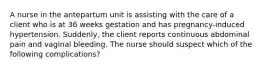 A nurse in the antepartum unit is assisting with the care of a client who is at 36 weeks gestation and has pregnancy-induced hypertension. Suddenly, the client reports continuous abdominal pain and vaginal bleeding. The nurse should suspect which of the following complications?