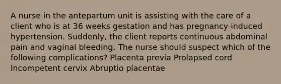 A nurse in the antepartum unit is assisting with the care of a client who is at 36 weeks gestation and has pregnancy-induced hypertension. Suddenly, the client reports continuous abdominal pain and vaginal bleeding. The nurse should suspect which of the following complications? Placenta previa Prolapsed cord Incompetent cervix Abruptio placentae