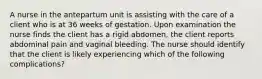 A nurse in the antepartum unit is assisting with the care of a client who is at 36 weeks of gestation. Upon examination the nurse finds the client has a rigid abdomen, the client reports abdominal pain and vaginal bleeding. The nurse should identify that the client is likely experiencing which of the following complications?