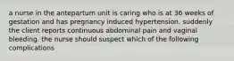 a nurse in the antepartum unit is caring who is at 36 weeks of gestation and has pregnancy induced hypertension. suddenly the client reports continuous abdominal pain and vaginal bleeding. the nurse should suspect which of the following complications