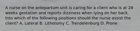 A nurse on the antepartum unit is caring for a client who is at 28 weeks gestation and reports dizziness when lying on her back. Into which of the following positions should the nurse assist the client? A. Lateral B. Lithotomy C. Trendelenburg D. Prone