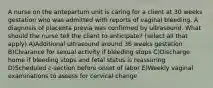 A nurse on the antepartum unit is caring for a client at 30 weeks gestation who was admitted with reports of vaginal bleeding. A diagnosis of placenta previa was confirmed by ultrasound. What should the nurse tell the client to anticipate? (select all that apply) A)Additional ultrasound around 36 weeks gestation B)Clearance for sexual activity if bleeding stops C)Discharge home if bleeding stops and fetal status is reassuring D)Scheduled c-section before onset of labor E)Weekly vaginal examinations to assess for cervical change