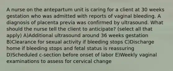 A nurse on the antepartum unit is caring for a client at 30 weeks gestation who was admitted with reports of vaginal bleeding. A diagnosis of placenta previa was confirmed by ultrasound. What should the nurse tell the client to anticipate? (select all that apply) A)Additional ultrasound around 36 weeks gestation B)Clearance for sexual activity if bleeding stops C)Discharge home if bleeding stops and fetal status is reassuring D)Scheduled c-section before onset of labor E)Weekly vaginal examinations to assess for cervical change