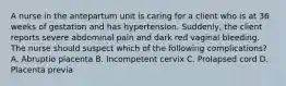 A nurse in the antepartum unit is caring for a client who is at 36 weeks of gestation and has hypertension. Suddenly, the client reports severe abdominal pain and dark red vaginal bleeding. The nurse should suspect which of the following complications? A. Abruptio placenta B. Incompetent cervix C. Prolapsed cord D. Placenta previa