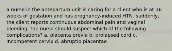 a nurse in the antepartum unit is caring for a client who is at 36 weeks of gestation and has pregnancy-induced HTN. suddenly, the client reports continuous abdominal pain and vaginal bleeding. the nurse should suspect which of the following complications? a. placenta previa b. prolapsed cord c. incompetent cervix d. abruptio placentae