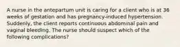 A nurse in the antepartum unit is caring for a client who is at 36 weeks of gestation and has pregnancy-induced hypertension. Suddenly, the client reports continuous abdominal pain and vaginal bleeding. The nurse should suspect which of the following complications?