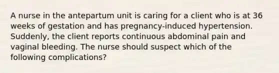 A nurse in the antepartum unit is caring for a client who is at 36 weeks of gestation and has pregnancy-induced hypertension. Suddenly, the client reports continuous abdominal pain and vaginal bleeding. The nurse should suspect which of the following complications?