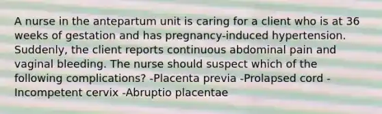 A nurse in the antepartum unit is caring for a client who is at 36 weeks of gestation and has pregnancy-induced hypertension. Suddenly, the client reports continuous abdominal pain and vaginal bleeding. The nurse should suspect which of the following complications? -Placenta previa -Prolapsed cord -Incompetent cervix -Abruptio placentae