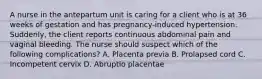 A nurse in the antepartum unit is caring for a client who is at 36 weeks of gestation and has pregnancy-induced hypertension. Suddenly, the client reports continuous abdominal pain and vaginal bleeding. The nurse should suspect which of the following complications? A. Placenta previa B. Prolapsed cord C. Incompetent cervix D. Abruptio placentae