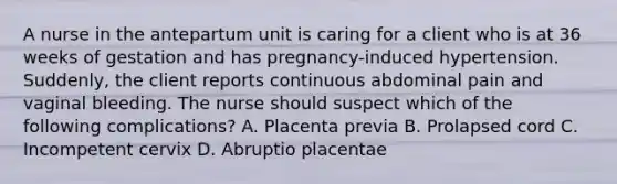 A nurse in the antepartum unit is caring for a client who is at 36 weeks of gestation and has pregnancy-induced hypertension. Suddenly, the client reports continuous abdominal pain and vaginal bleeding. The nurse should suspect which of the following complications? A. Placenta previa B. Prolapsed cord C. Incompetent cervix D. Abruptio placentae