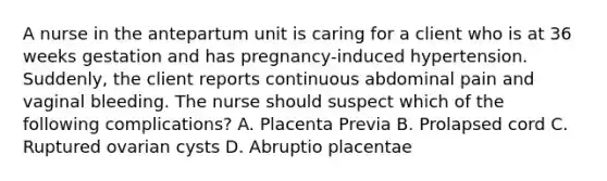 A nurse in the antepartum unit is caring for a client who is at 36 weeks gestation and has pregnancy-induced hypertension. Suddenly, the client reports continuous abdominal pain and vaginal bleeding. The nurse should suspect which of the following complications? A. Placenta Previa B. Prolapsed cord C. Ruptured ovarian cysts D. Abruptio placentae