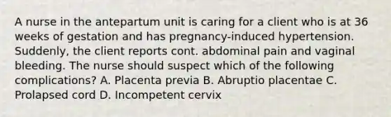 A nurse in the antepartum unit is caring for a client who is at 36 weeks of gestation and has pregnancy-induced hypertension. Suddenly, the client reports cont. abdominal pain and vaginal bleeding. The nurse should suspect which of the following complications? A. Placenta previa B. Abruptio placentae C. Prolapsed cord D. Incompetent cervix