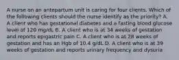 A nurse on an antepartum unit is caring for four clients. Which of the following clients should the nurse identify as the priority? A. A client who has gestational diabetes and a fasting blood glucose level of 120 mg/dL B. A client who is at 34 weeks of gestation and reports epigastric pain C. A client who is at 28 weeks of gestation and has an Hgb of 10.4 g/dL D. A client who is at 39 weeks of gestation and reports urinary frequency and dysuria