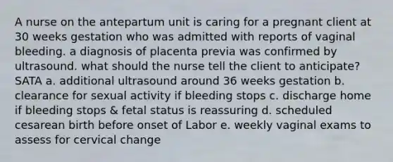 A nurse on the antepartum unit is caring for a pregnant client at 30 weeks gestation who was admitted with reports of vaginal bleeding. a diagnosis of placenta previa was confirmed by ultrasound. what should the nurse tell the client to anticipate? SATA a. additional ultrasound around 36 weeks gestation b. clearance for sexual activity if bleeding stops c. discharge home if bleeding stops & fetal status is reassuring d. scheduled cesarean birth before onset of Labor e. weekly vaginal exams to assess for cervical change