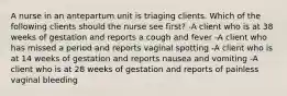 A nurse in an antepartum unit is triaging clients. Which of the following clients should the nurse see first? -A client who is at 38 weeks of gestation and reports a cough and fever -A client who has missed a period and reports vaginal spotting -A client who is at 14 weeks of gestation and reports nausea and vomiting -A client who is at 28 weeks of gestation and reports of painless vaginal bleeding