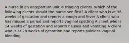 A nurse in an antepartum unit is triaging clients. Which of the following clients should the nurse see first? A client who is at 38 weeks of gestation and reports a cough and fever A client who has missed a period and reports vaginal spotting A client who is 14 weeks of gestation and reports nausea and vomiting A client who is at 28 weeks of gestation and reports painless vaginal bleeding