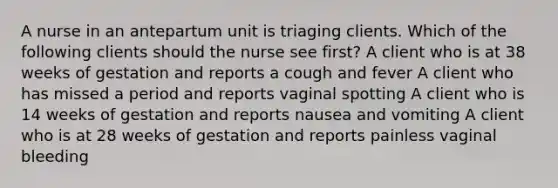 A nurse in an antepartum unit is triaging clients. Which of the following clients should the nurse see first? A client who is at 38 weeks of gestation and reports a cough and fever A client who has missed a period and reports vaginal spotting A client who is 14 weeks of gestation and reports nausea and vomiting A client who is at 28 weeks of gestation and reports painless vaginal bleeding