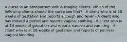 A nurse in an antepartum unit is triaging clients. Which of the following clients should the nurse see first? - A client who is at 38 weeks of gestation and reports a cough and fever - A client who has missed a period and reports vaginal spotting - A client who is at 14 weeks of gestation and reports nausea and vomiting - A client who is at 28 weeks of gestation and reports of painless vaginal bleeding