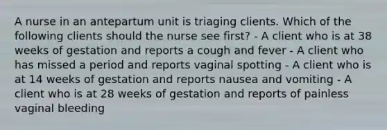 A nurse in an antepartum unit is triaging clients. Which of the following clients should the nurse see first? - A client who is at 38 weeks of gestation and reports a cough and fever - A client who has missed a period and reports vaginal spotting - A client who is at 14 weeks of gestation and reports nausea and vomiting - A client who is at 28 weeks of gestation and reports of painless vaginal bleeding