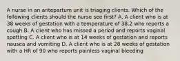 A nurse in an antepartum unit is triaging clients. Which of the following clients should the nurse see first? A. A client who is at 38 weeks of gestation with a temperature of 38.2 who reports a cough B. A client who has missed a period and reports vaginal spotting C. A client who is at 14 weeks of gestation and reports nausea and vomiting D. A client who is at 28 weeks of gestation with a HR of 90 who reports painless vaginal bleeding