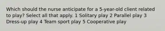 Which should the nurse anticipate for a 5-year-old client related to play? Select all that apply. 1 Solitary play 2 Parallel play 3 Dress-up play 4 Team sport play 5 Cooperative play