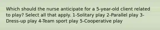 Which should the nurse anticipate for a 5-year-old client related to play? Select all that apply. 1-Solitary play 2-Parallel play 3-Dress-up play 4-Team sport play 5-Cooperative play