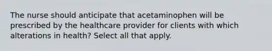 The nurse should anticipate that acetaminophen will be prescribed by the healthcare provider for clients with which alterations in health? Select all that apply.